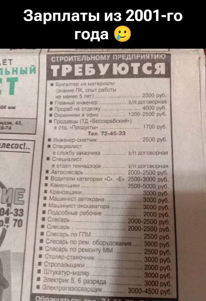 Зарплаты из 2001-го года 😜

Строительному предприятию требуются
• Бухгалтер по материалам (знание ПК, опыт работы не менее 5 лет) 2500 руб.
• Главный инженер 3/н — 4000 руб.
• Прораб на отделку — 12000 руб.
• Охранник в офис — 1200–2500 руб.
• продавец (ТД «Бессарабский») — 1700 руб.
• Инженер-испытатель — 2500 руб.
• Специалист по заказчикам — з/п