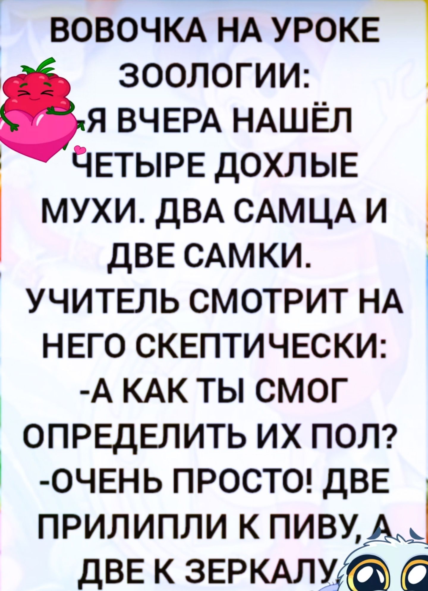 ВОВОЧКА НА УРОКЕ ЗООЛОГИИ: Я ВЧЕРА НАШЁЛ ЧЕТЫРЕ ДОХЛЫЕ МУХИ. ДВА САМЦА И ДВЕ САМКИ. УЧИТЕЛЬ СМОТРИТ НА НЕГО СКЕПТИЧЕСКИ: - А КАК ТЫ СМОГ ОПРЕДЕЛИТЬ ИХ ПОЛ? - ОЧЕНЬ ПРОСТО! ДВЕ ПРИЛИПЛИ К ПИВУ, А ДВЕ К ЗЕРКАЛУ