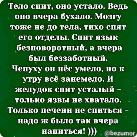 Тело спит, оно устало. Ведь оно вчера бухало. Мозгу тоже не до тела, тихо спят его отделы. Спит язык безповоротный, а вчера был беззаботный. Чепуху он нёс умело, но к утру всё занемело. И желудок спит усталый – только язвы не хватало. Только печень не спится – надо ж было так вчера напиться!
