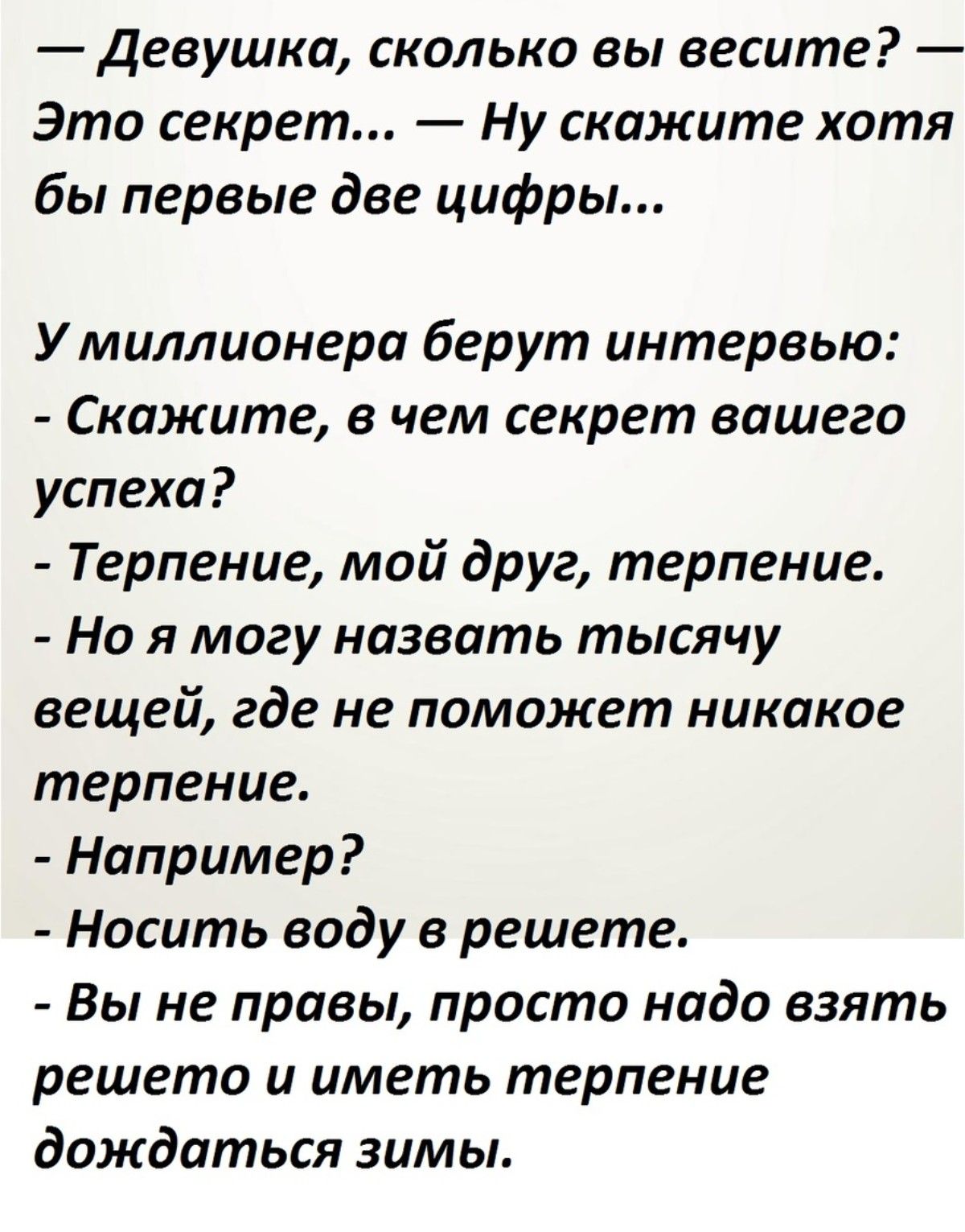 — Девушка, сколько вы весите? — Это секрет... — Ну скажите хотя бы первые две цифры...

У миллионера берут интервью:
- Скажите, в чем секрет вашего успеха?
- Терпение, мой друг, терпение.
- Но я могу назвать тысячу вещей, где не поможет никакое терпение.
- Например?
- Носить воду в решете.
- Вы не правы, просто надо взять решето и иметь терпение до