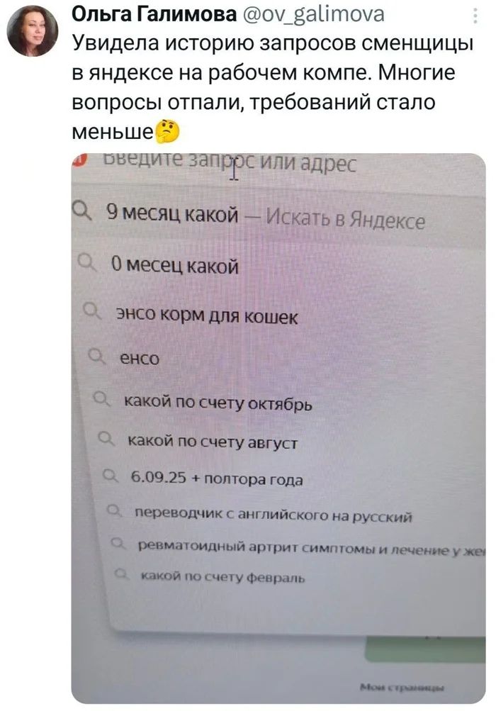 Увидела историю запросов сменщицы в Яндексе на рабочем компе. Многие вопросы отпали, требований стало меньше 🤔

9 месяц какой — Искать в Яндексе
0 месяц какой
энсо корм для кошек
енсо
какой по счету октябрь
какой по счету август
6.09.25 + полтора года
переводчик с английского на русский
ревматоидный артрит симптомы и лечение у жe
какой по счету фев