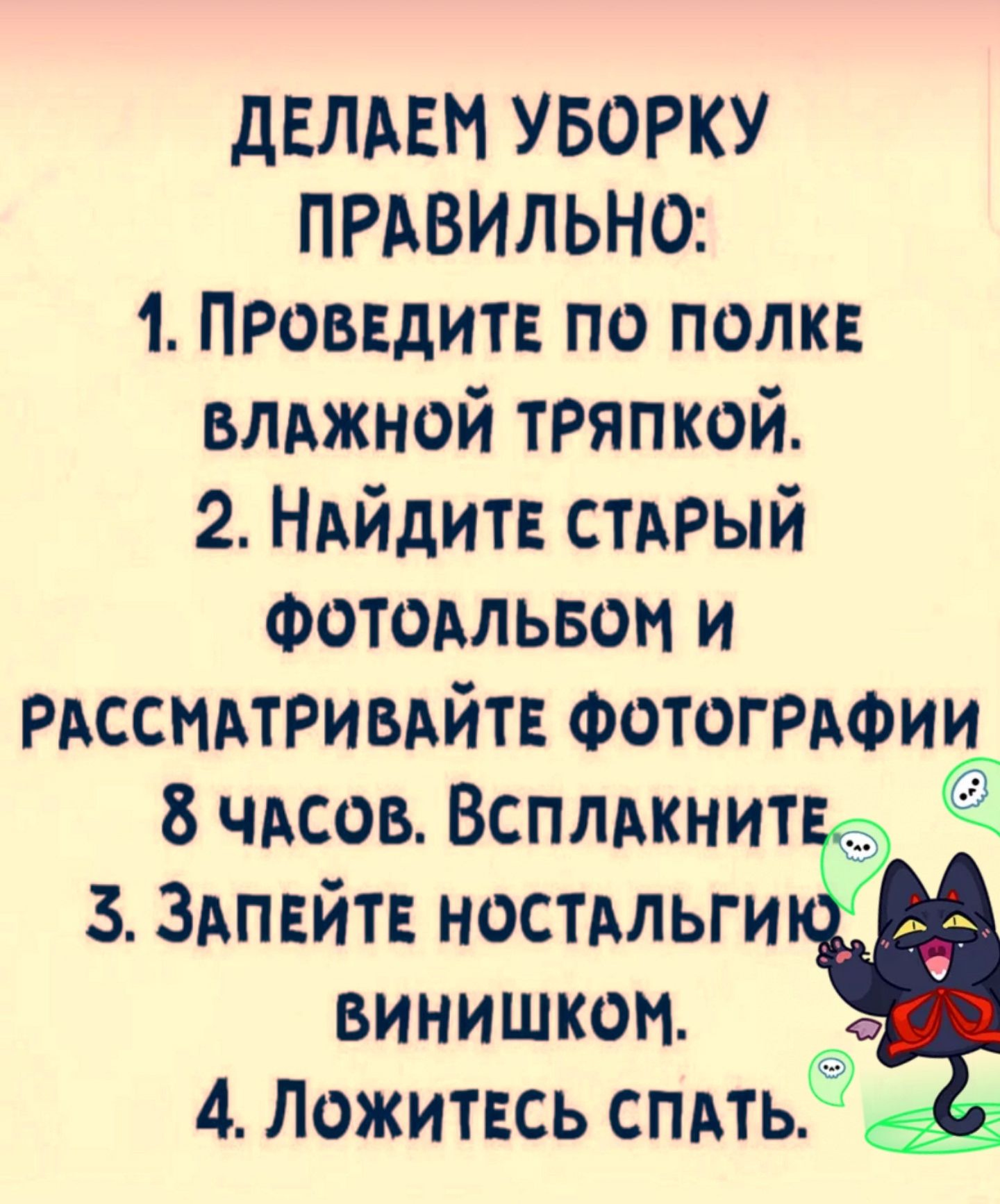 ДЕЛАЕМ УБОРКУ ПРАВИЛЬНО:
1. ПРОВЕДИТЕ ПО ПОЛКЕ ВЛАЖНОЙ ТРЯПКОЙ.
2. НАЙДИТЕ СТАРЫЙ ФОТОАЛЬБОМ И РАССМАТРИВАЙТЕ ФОТОГРАФИИ 8 ЧАСОВ. ВСПЛАКНИТЕ.
3. ЗАПЕЙТЕ НОСТАЛЬГИЮ ВИНИШКОМ.
4. ЛОЖИТЕСЬ СПАТЬ.