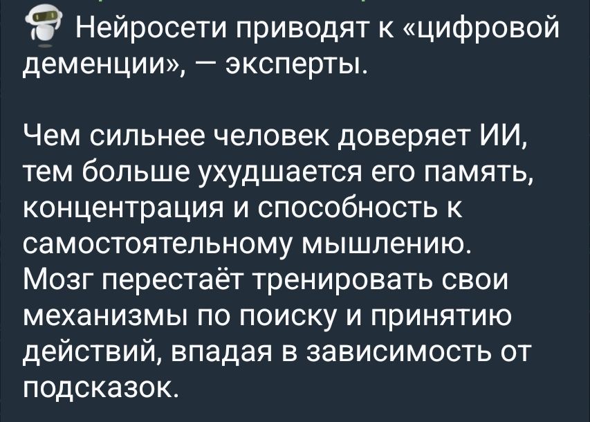 Нейросети приводят к «цифровой деменции», – эксперты.

Чем сильнее человек доверяет ИИ, тем больше ухудшается его память, концентрация и способность к самостоятельному мышлению.

Мозг перестаёт тренировать свои механизмы по поиску и принятию действий, впадая в зависимость от подсказок.