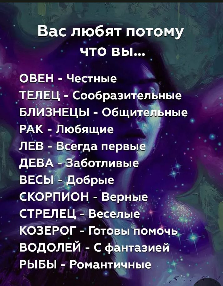 Вас любят потому что вы...
ОВЕН - Честные
ТЕЛЕЦ - Сообразительные
БЛИЗНЕЦЫ - Общительные
РАК - Любящие
ЛЕВ - Всегда первые
ДЕВА - Заботливые
ВЕСЫ - Добрые
СКОРПИОН - Верные
СТРЕЛЕЦ - Веселые
КОЗЕРОГ - Готовы помочь
ВОДОЛЕЙ - С фантазией
РЫБЫ - Романтичные
