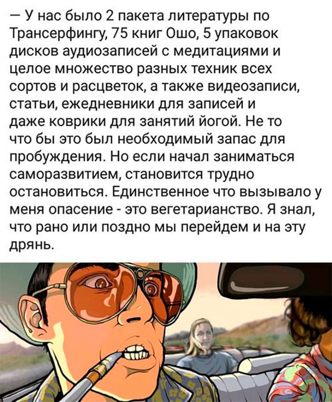 — У нас было 2 пакета литературы по Трансёрфингу, 75 книг Ошо, 5 упаковок дисков аудиозаписей с медитациями и целое множество разных техник всех сортов и расцветок, а также видеозаписи, статьи, ежедневники для записей и даже коврики для занятий йогой. Не то что бы это был необходимый запас для пробуждения. Но если начал заниматься саморозвитием, ст