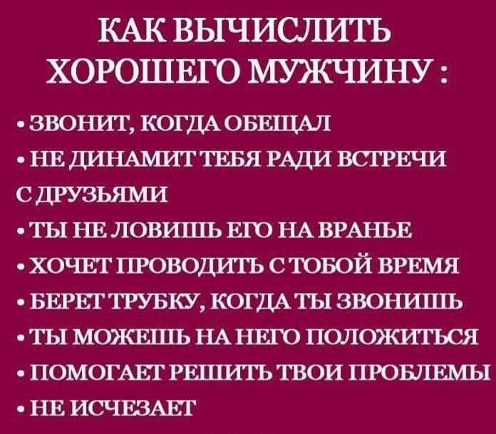 КАК ВЫЧИСЛИТЬ ХОРОШЕГО МУЖЧИНУ :
• звонит, когда обещал
• не динамит тебя ради встречи с друзьями
• ты не ловишь его на враньё
• хочет проводить с тобой время
• берет трубку, когда ты звонишь
• ты можешь на него положиться
• помогает решить твои проблемы
• не исчезает