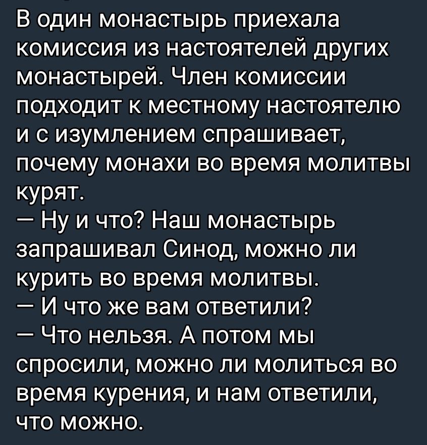 В один монастырь приехала комиссия из настоятелей других монастырей. Член комиссии подходит к местному настоятелю и с изумлением спрашивает, почему монахи во время молитвы курят. — Ну и что? Наш монастырь запрашивал Синод, можно ли курить во время молитвы. — И что же вам ответили? — Что нельзя. А потом мы спросили, можно ли молиться во время курени