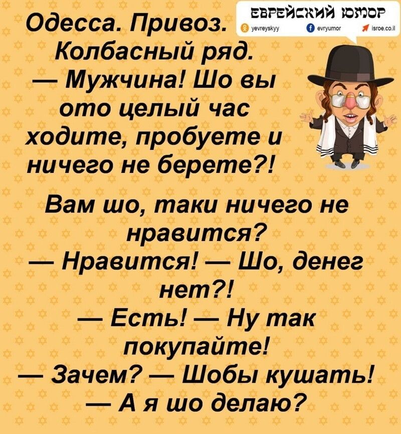Одесса. Привоз. Колбасный ряд. — Мужчина! Шо вы отo целый час ходитe, пробуете и ничего не берете?! Вам шо, таки ничего не нравится? — Нравится! — Шо, денег нет?! — Есть! — Ну так покупайте! — Зачем? — Шобi кушать! — А я шо делаю?