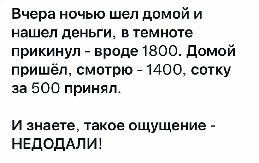 Вчера ночью шел домой и нашел деньги, в темноте прикинул - вроде 1800. Домой пришёл, смотрю - 1400, сотку за 500 принял. И знаете, такое ощущение - НЕДОДАЛИ!