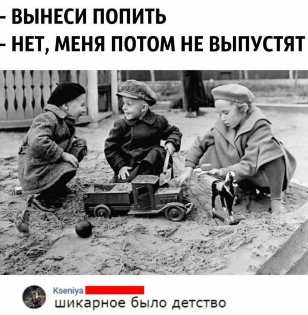 - ВЫНЕСИ ПОПИТЬ
- НЕТ, МЕНЯ ПОТОМ НЕ ВЫПУСТЯТ

Kseniya  Шикарное было детство