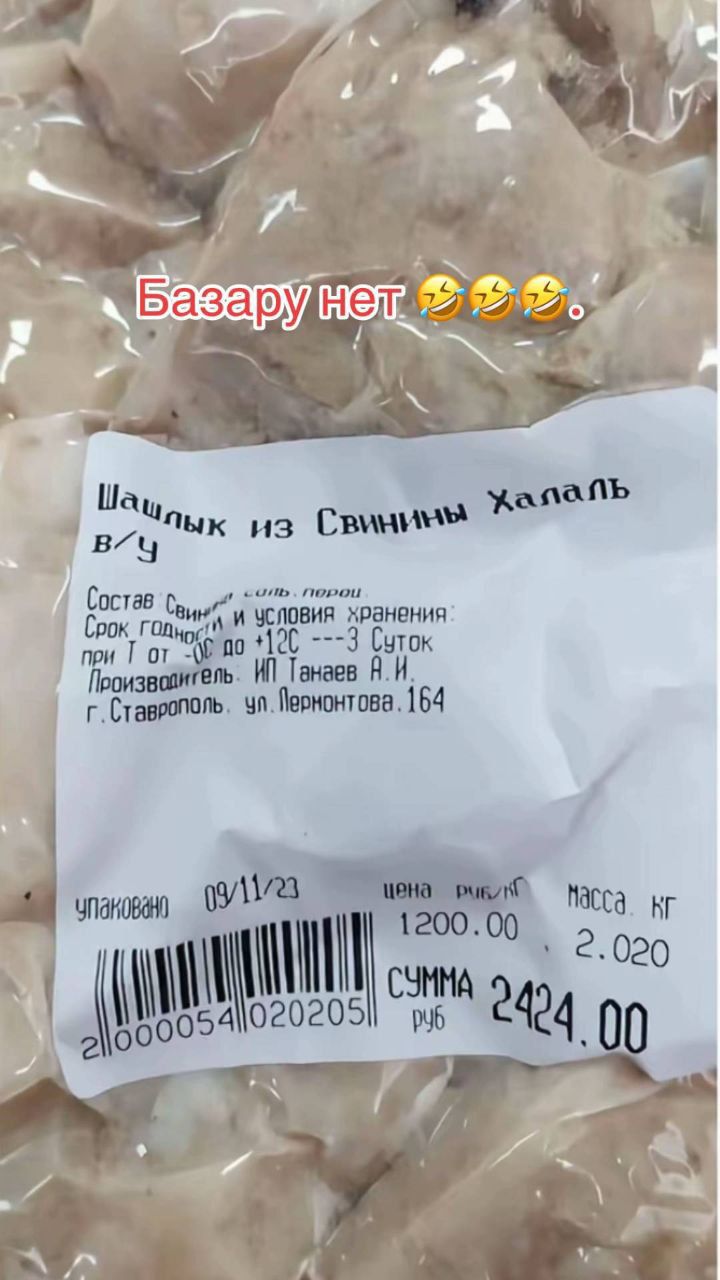 Базару нет 🤣🤣🤣.
Шашлык из Свинины Халяль
в/у
Состав: Свинина, соль, перец
Срок годности и условия хранения: при t от 0 до +12°C — 3 суток
Производитель: ИП Танаев Н.И.
г. Ставрополь, ул. Лермонтова, 164
Упаковано 09/11/23
цена руб/кг 1200.00  масса кг 2.020
СУММА руб 2424.00