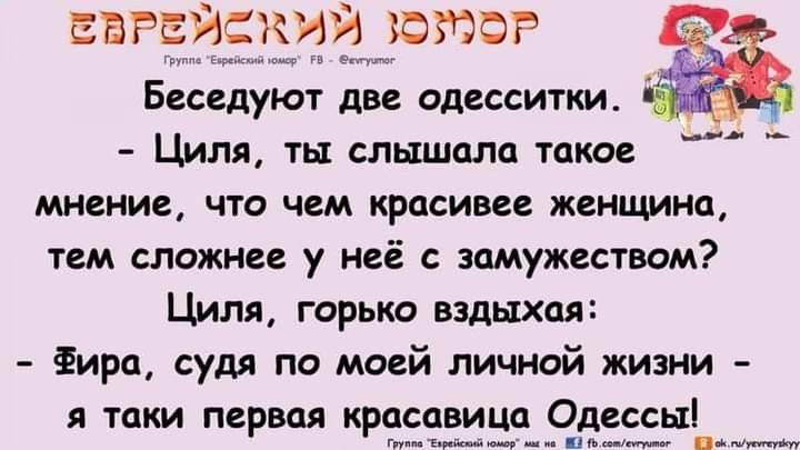 Еврейский юмор. Беседуют две одесситки. - Циля, ты слышала такое мнение, что чем красивее женщина, тем сложнее у неё с замужеством? Циля, горько вздыхая: - Фира, судя по моей личной жизни - я таки первая красавица Одессы!