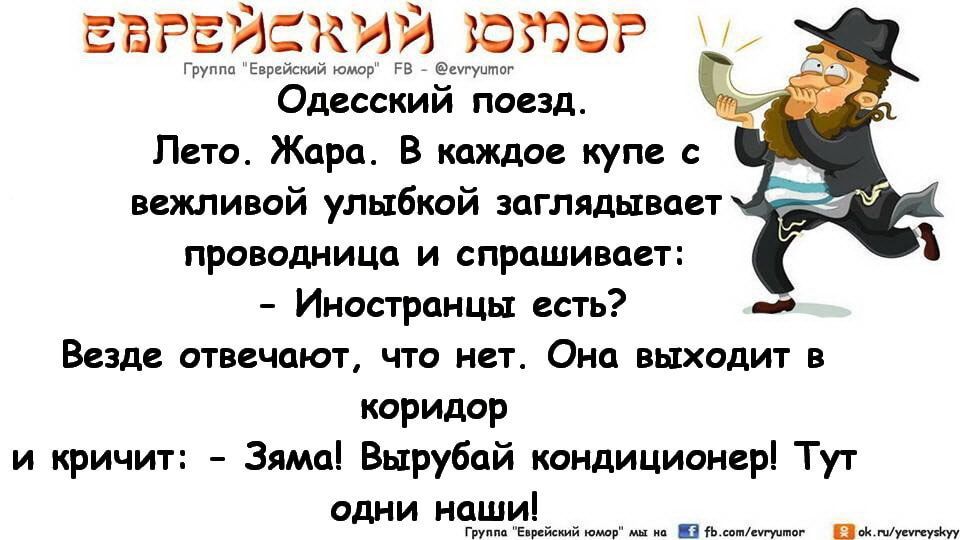 Одесский поезд
Лето. Жара. В каждое купе с вежливой улыбкой заглядывает проводница и спрашивает:
- Иностранцы есть?
Везде отвечают, что нет. Она выходит в коридор и кричит: - Зяма! Вырубай кондиционер! Тут одни наши!