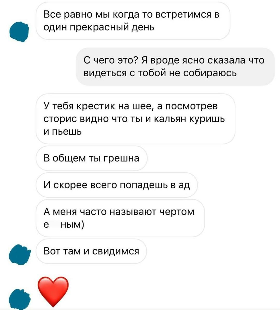 Все равно мы когда то встретимся в один прекрасный день

С чего это? Я вроде ясно сказала что видеться с тобой не собираюсь

У тебя крестик на шее, а посмотрев сторис видно что ты и кальян куришь и пьешь

В общем ты грешна

И скорее всего попадешь в ад

А меня часто называют чертом ным)

Вот там и свидимся
