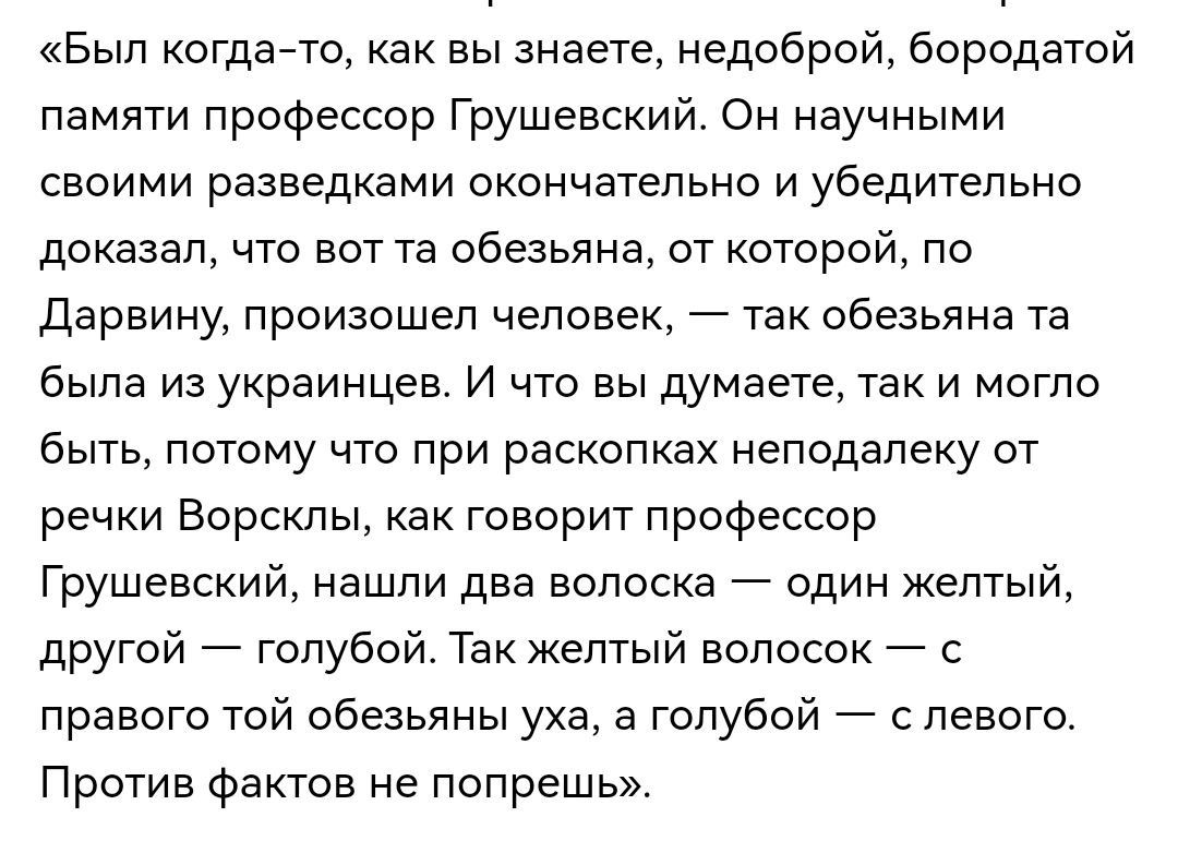 «Был когда-то, как вы знаете, недоброй, бородатой памяти профессор Грушевский. Он научными своими разведками окончательно и убедительно доказал, что вот та обезьянa, от которой, по Дарвину, произошел человек, — так обезьяна та была из украинцев. И что вы думаете, так и могло быть, потому что при раскопках неподалеку от речки Ворсклы, как говорит пр