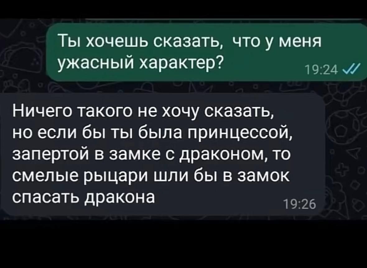Ты хочешь сказать, что у меня ужасный характер?
Ничего такого не хочу сказать, но если бы ты была принцессой, запёртой в замке с драконом, то смелые рыцари шли бы в замок спасать дракона