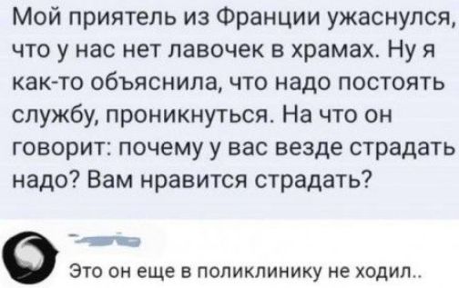 Мой приятель из Франции ужаснулся, что у нас нет лавочек в храмах. Ну я как-то объяснила, что надо постоять службу, проникнуться. На что он говорит: почему у вас везде страдать надо? Вам нравится страдать? Это он еще в поликлинику не ходил..