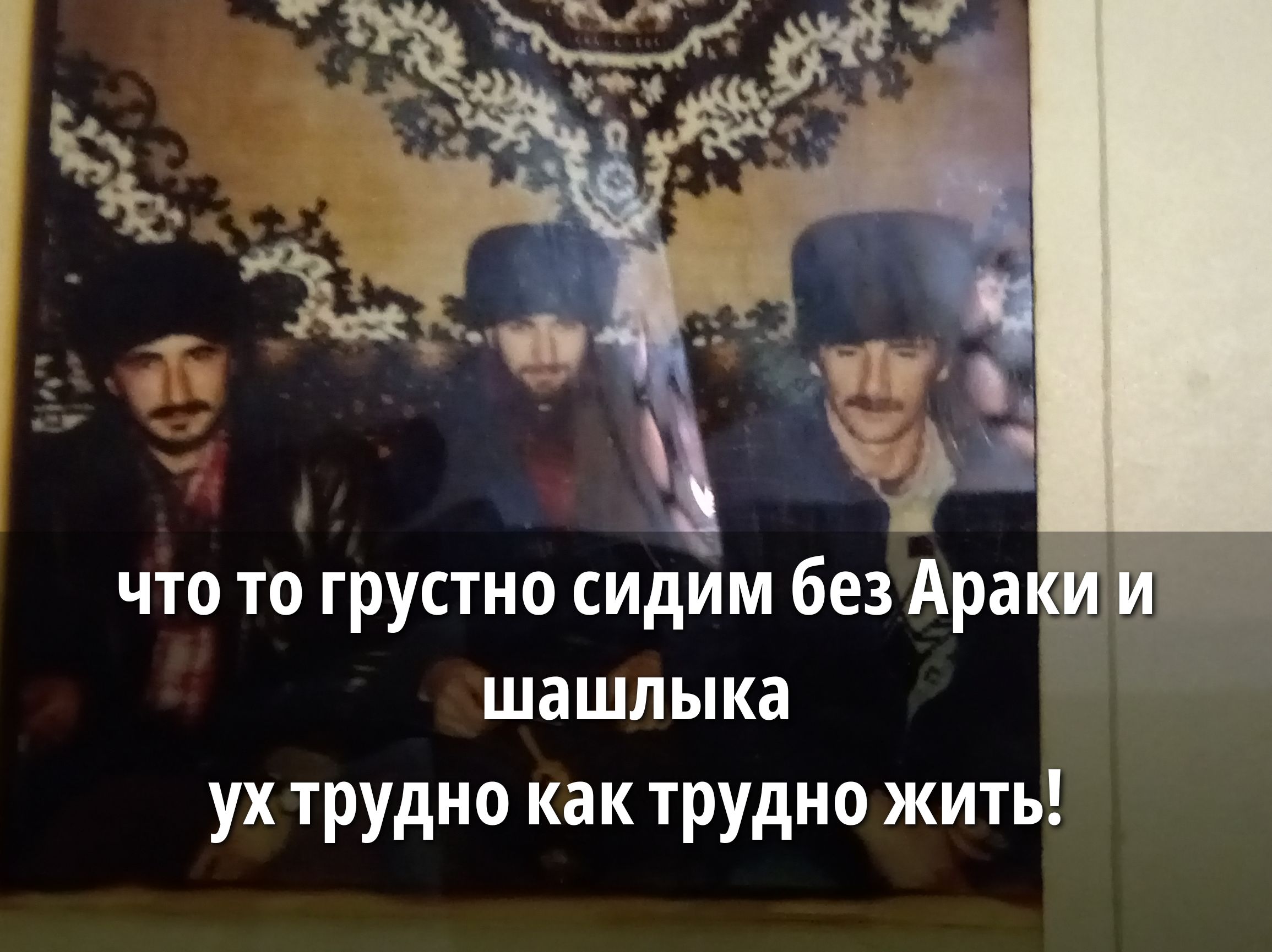 что то грустно сидим без Араки и шашлыка ух трудно как трудно жить!