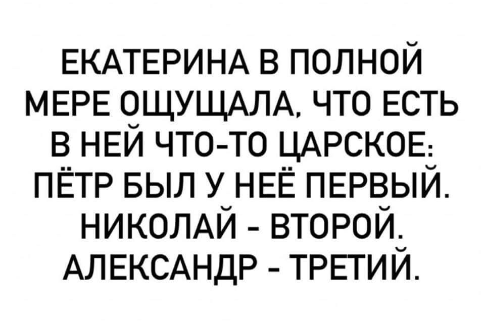 ЕКАТЕРИНА В ПОЛНОЙ МЕРЕ ОЩУЩАЛА, ЧТО ЕСТЬ В НЕЙ ЧТО-ТО ЦАРСКОЕ: ПЁТР БЫЛ У НЕЁ ПЕРВЫЙ. НИКОЛАЙ - ВТОРОЙ. АЛЕКСАНДР - ТРЕТИЙ.