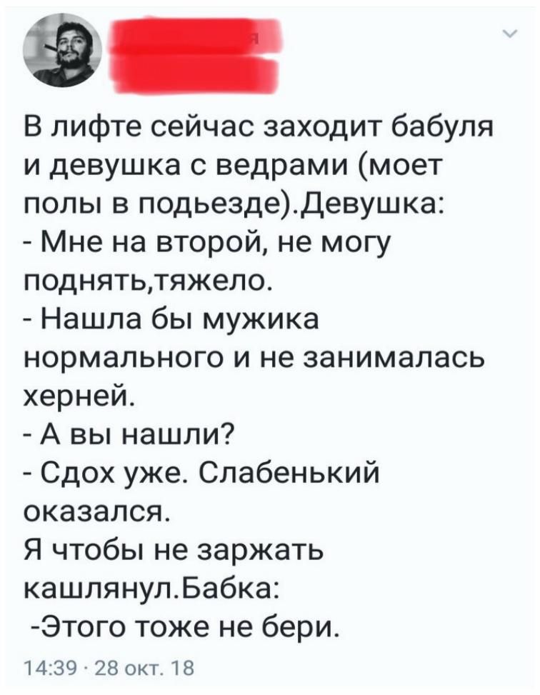 В лифте сейчас заходит бабуля и девушка с ведрами (мое полы в подъезде). Девушка: - Мне на второй, не могу поднять, тяжело. - Нашла бы мужика нормального и не занималась херней. - А вы нашли? - Сдох ужас. Слабенький оказался. Я чтобы не заряд кашлянул. Бабка: - Этого тоже не бери.