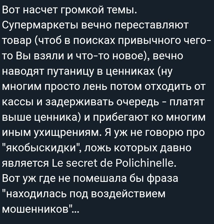 Вот насчет громкой темы. Супермаркеты вечно переставляют товар (чтоб в поисках привычного чего-то Вы взяли и что-то новое), вечно путаницу в ценниках (ну многим просто лень потом отходить от кассы и задерживать очередь – платят выше ценника) и прибегают ко многим иным ухищрениям. Я уж не говорю про 