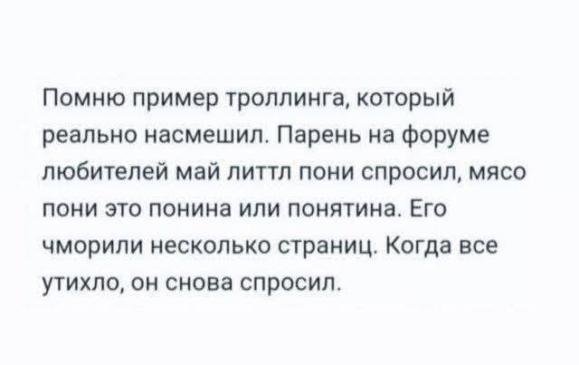 Помню пример троллинга, который реально насмешил. Парень на форуме любителей май лити пони спросил, мясо пони это поня или понятия. Его чморили несколько страниц. Когда все устыло, он снова спросил.