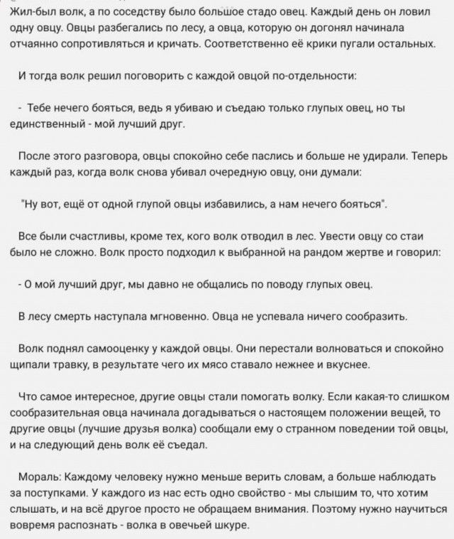 Жил рядом волк, а по соседству было большое стадо овец. Каждый день он ловил одну овцу. Овцы разбегались по лесу, а та, которая начинала сопротивляться и кричать, пугала остальных. И тогда волк решил поговорить с каждой овцой по-отдельности:

- Тебе нечего бояться, ведь я убиваю и съедаю только глупых овец, но ты — единственный мой лучший друг.

По