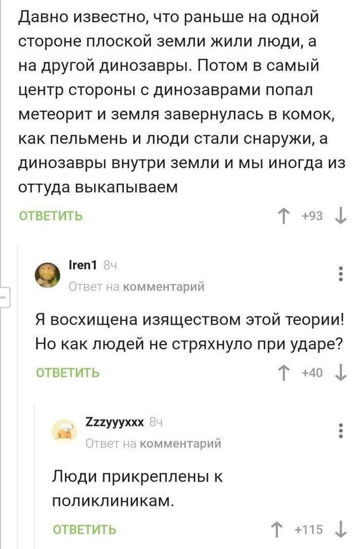 Давно известно, что раньше на одной стороне плоской земли жили люди, а на другой динозавры. Потом в самый центр стороны с динозаврами попал метеорит и земля завернулась в комок, как пельмень и люди стали снаружи, а динозавры внутри земли и мы иногда из оттуда выкапываем\n\nОТВЕТИТЬ\n↑93 ↓\n