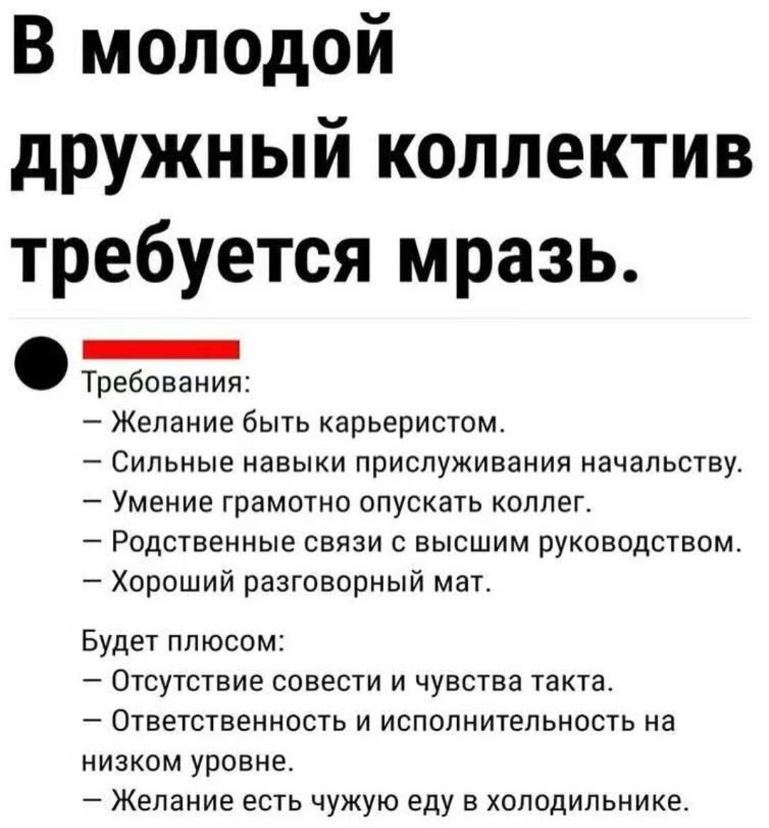 В молодой дружный коллектив требуется мразь.

Требования:
— Желание быть карьеристом.
— Сильные навыки прислуживания начальству.
— Умение грамотно опускать коллег.
— Родственные связи с высшим руководством.
— Хороший разговорный мат.

Будет плюсом:
— Отсутствие совести и чувства такта.
— Ответственность и исполнительность на низком уровне.
— Желани