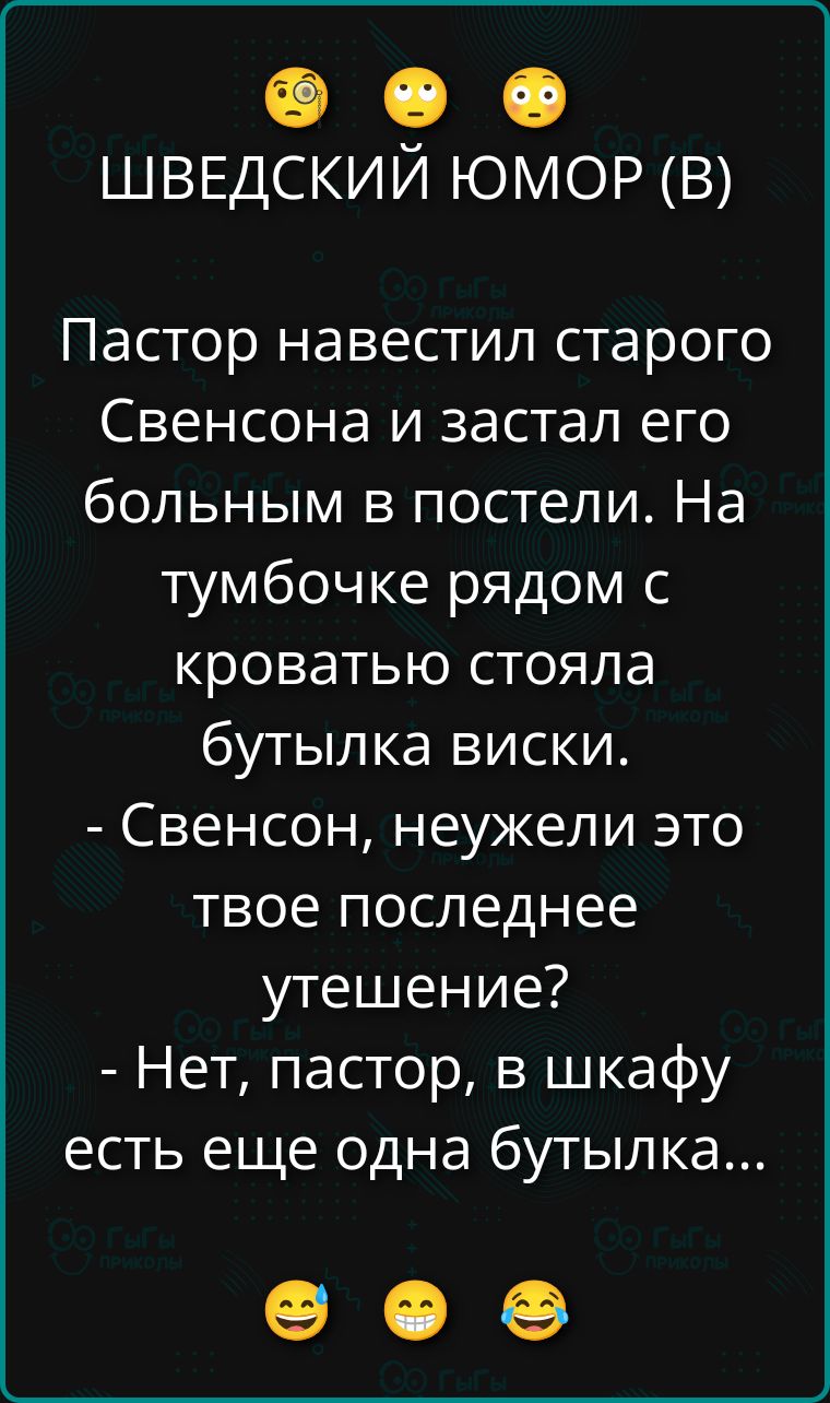 ШВЕДСКИЙ ЮМОР (В)

Пастер навестил старого Свенсона и застал его больным в постели. На тумбочке рядом с кроватью стояла бутылка виски. - Свенсон, неужели это твое последнее утешение? - Нет, пастор, в шкафу есть еще одна бутылка...