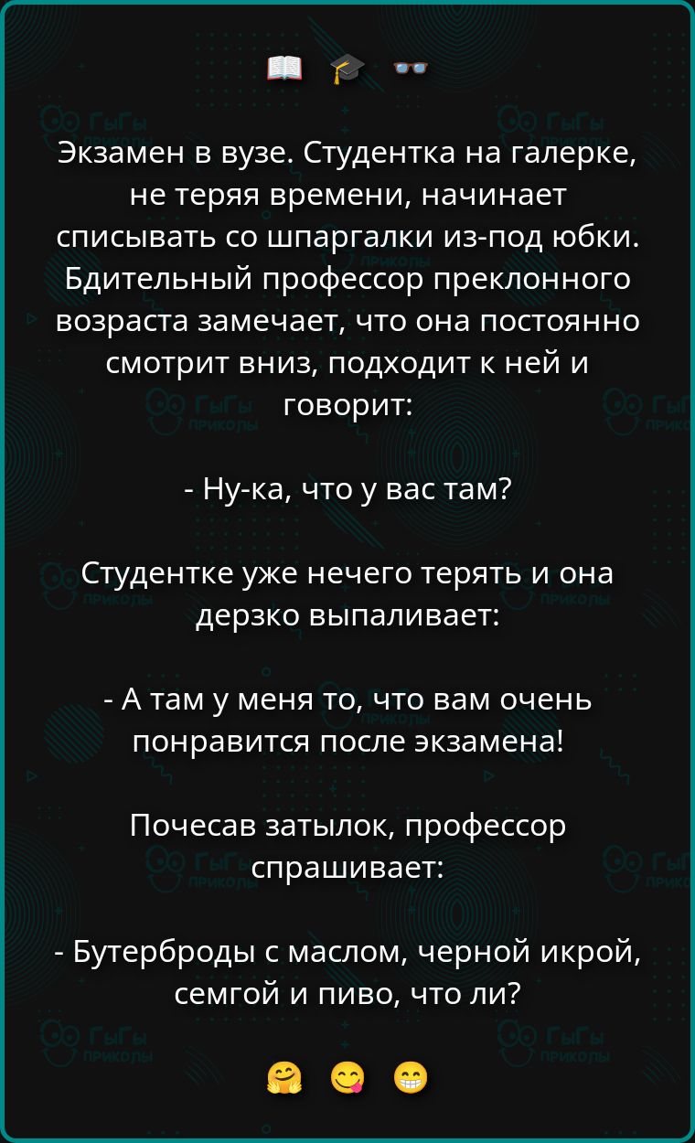Экзамен в вузе. Студентка на галерке, не теряя времени, начинает списывать со шпаргалки из-под юбки. Бдительный профессор преклонного возраста замечает, что она постоянно смотрит вниз, подходит к ней и говорит:

- Ну-ка, что у вас там?

Студентке уже нечего терять и она дерзко выпаливает:

- А там у меня то, что вам очень понравится после экзамена!