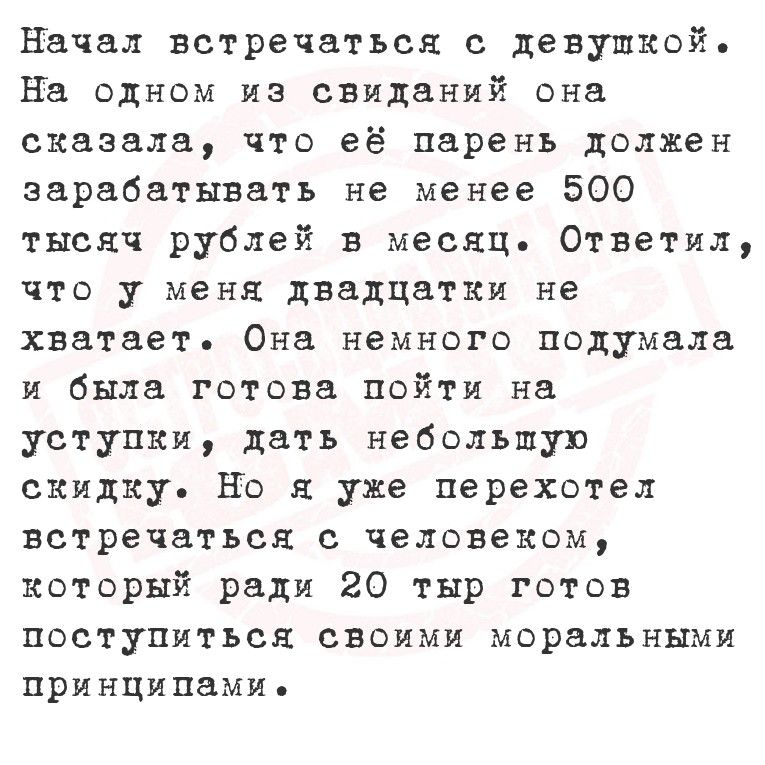 Начал встречаться с девушкой. На одном из свиданий она сказала, что её парень должен зарабатывать не менее 500 тысяч рублей в месяц. Ответил, что у меня двадцатьки не хватает. Она немного подумала и была готова пойти на уступки, дать небольшую скидку. Но я уже переехал встречаться с человеком, который ради 20 тыс. готов поступиться своими моральным