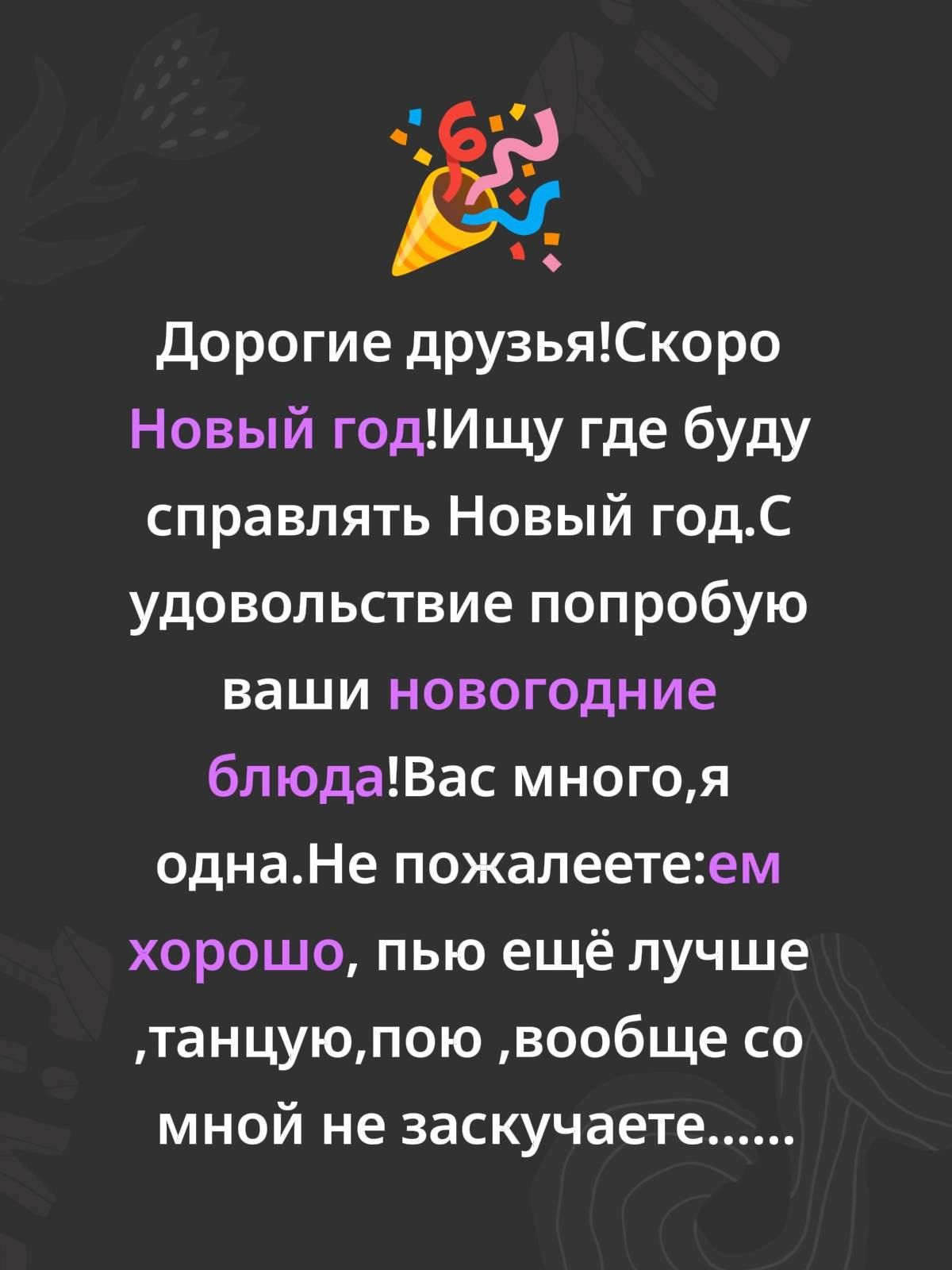 Дорогие друзья!Скоро Новый год!Ищу где буду справлять Новый год.С удовольствием попробую ваши новогодние блюда!Вас много,я одна.Не пожелаете:ем хорошо , пью ещё лучше ,танцую,пою ,вообще со мною не заскучаете......