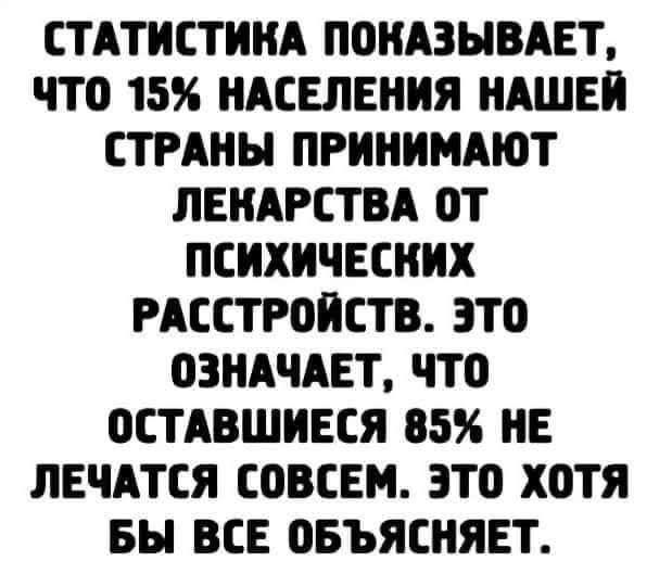 СТАТИСТИКА ПОКАЗЫВАЕТ, ЧТО 15% НАСЕЛЕНИЯ НАШЕЙ СТРАНЫ ПРИНИМАЮТ ЛЕКАРСТВА ОТ ПСИХИЧЕСКИХ РАССТРОЙСТВ. ЭТО ОЗНАЧАЕТ, ЧТО ОСТАВШИЕСЯ 85% НЕ ЛЕЧАТСЯ СОВСЕМ. ЭТО ХОТИ БЫ ВСЕ ОБЪЯСНЯЕТ.