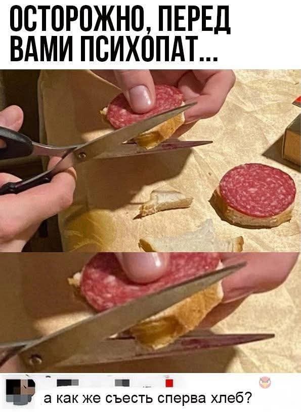 ОСТОРОЖНО, ПЕРЕД ВАМИ ПСИХОПАТ...
а как же съесть сперва хлеб?