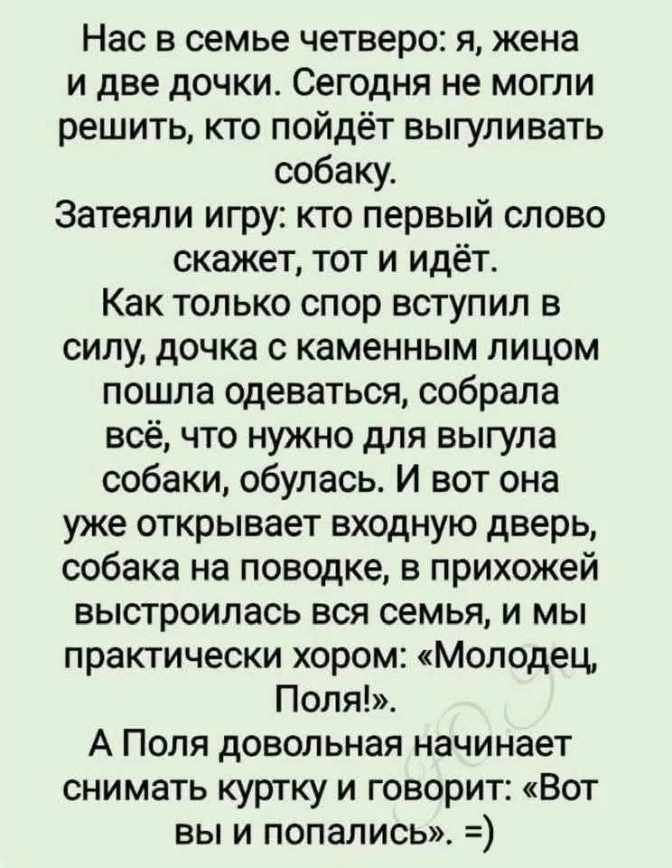 Нас в семье четверо: я, жена и две дочки. Сегодня не могли решить, кто пойдёт выгуливать собаку. Затеяли игру: кто первый скажет слово, тот и идёт. Как только спор вступил в силу, дочка с каменным лицом пошла одеваться, собрала всё, что нужно для выгула собаки, обулась. И вот она уже открывает входную дверь, собака на поводке, в прихожей выстроилас