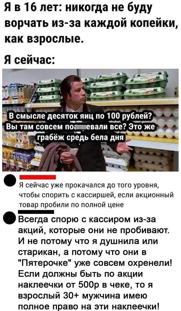 Я в 16 лет: никогда не буду ворчать из-за каждой копейки, как взрослые. Я сейчас:
В смысле десяток яиц по 100 рублей? Вы там совсем по-евали все? Это же грабёж средь бела дня
• Я сейчас уже прокачался до того уровня, чтобы спорить с кассиршей, если акционный товар пробили по полной цене
• Всегда спорю с кассиром из-за акций, которые они не пробиваю