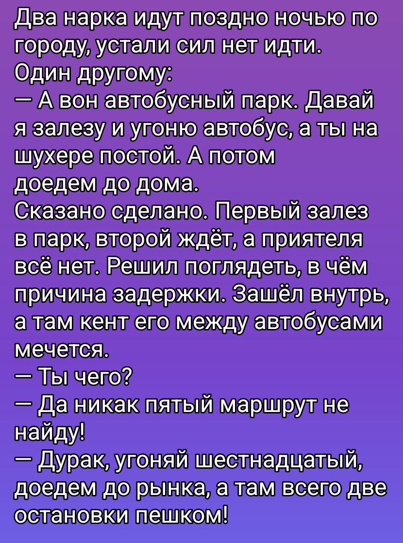 Два нарка идут поздно ночью по городу, устали сил нет идти. Один другу: — А он автобусный парk. Давай я залезу и угоню автобус, а ты на шухере постой. А потом доедем до дома. Сказано сделано. Первый залез в парk, второй ждёт, а приятеля всё нет. Решил поглядеть, в чём причина задержки. Зашёл внутрь, а там кенг его между автобусами мечется. — Ты чег