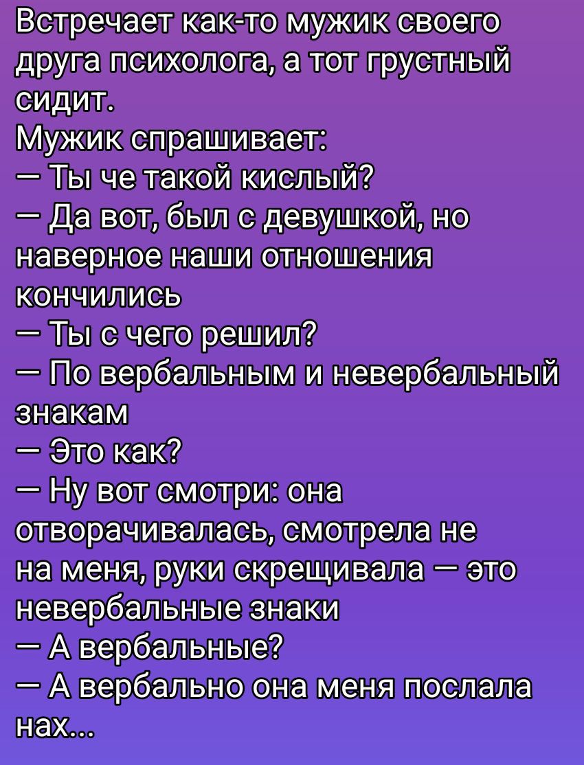Встречает как-то мужик своего друга психолога, а тот грустный сидит. Мужик спрашивает: — Ты че такой кислый? — Да вот, был с девушкой, но наверно наши отношения кончились. — Ты с чего решил? — По вербальным и невербальным знакам. — Это как? — Ну вот смотри: она отворчалась, смотрела не на меня, руки скрещивала — это невербальные знаки. — А вербальн
