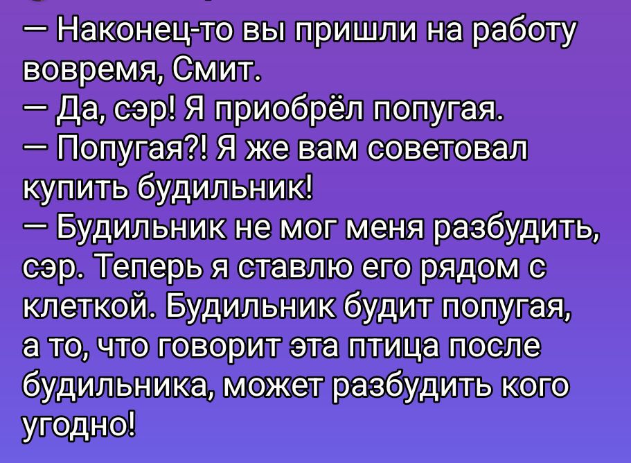 — Наконец-то вы пришли на работу вовремя, Смит.\n— Да, сэр! Я приобрёл попугая.\n— Попугай?! Я же вам советовал купить будильник!\n— Будильник не мог меня разбудить, сэр. Теперь я ставлю его рядом с клеткой. Будильник будет попугая, а то, что говорит эта птица после будильника, может разбудить кого угодно!