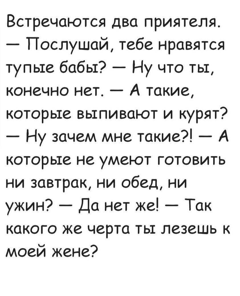 Встречаются два приятеля. — Послушай, тебе нравятся тупые баб? — Ну что ты, конечно нет. — А такие, которые выпивают и курят? — Ну зачем мне такие?! — А которые не умеют готовить ни завтрак, ни обед, ни ужин? — Да нет же! — Так какого же черта ты лезешь к моей жене?