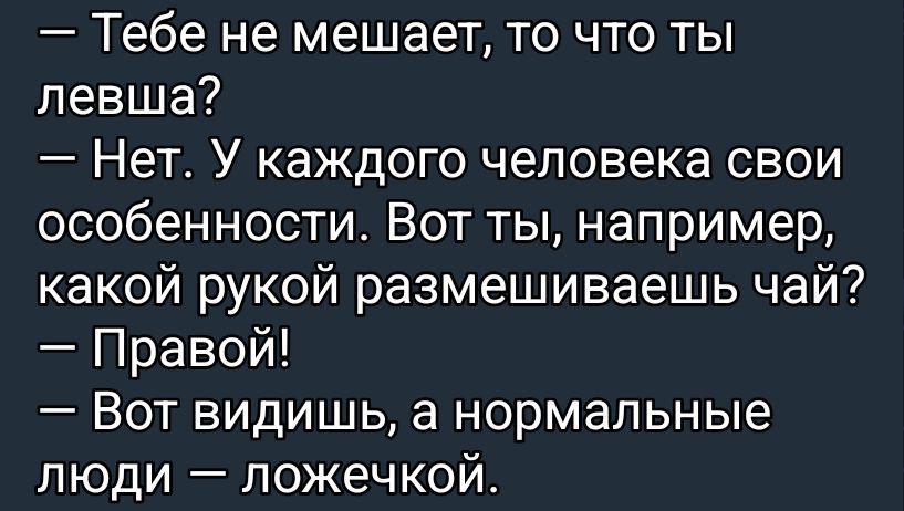 — Тебе не мешает, то что ты левша?\n— Нет. У каждого человека свои особенности. Вот ты, например, какой рукой размешиваешь чай?\n— Правой!\n— Вот видишь, а нормальные люди — ложечкой.