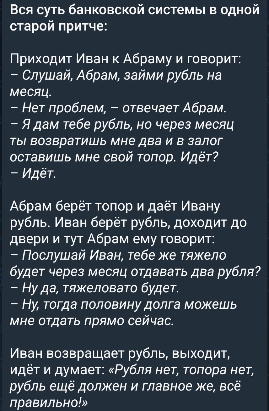 Вся суть банковской системы в одной старой притче:

Приходит Иван к Абраму и говорит:
— Слушай, Абрам, займи рубль на месяц.
— Нет проблем, — отвечает Абрам.
— Я дам тебе рубль, но через месяц ты возвратишь мне два и в залог оставьшь мне свой топор. Идёт?
— Идёт.

Абрам берёт топор и даёт Ивану рубль. Иван берёт рубль, доходит до двери и тут Абрам 