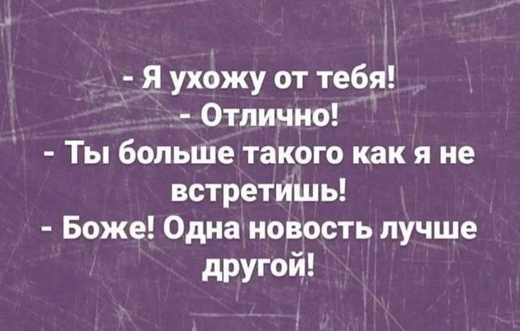 - Я ухожу от тебя!
- Отлично!
- Ты больше такого как я не встретишь!
- Боже! Одна новость лучше другой!