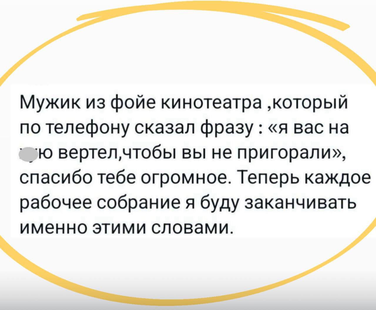 Мужик из фойе кинотеатра, который по телефону сказал фразу: «я вас на х... вертел, чтобы вы не пригорaли», спасибо тебе огромное. Теперь каждое рабочее собрание я буду заканчивать именно этими словами.