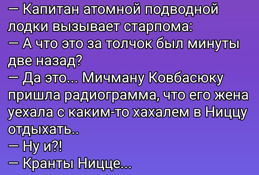 — Капитан атомной подводной лодки вызывает старпома:
— А что это за толчок был минуты две назад?
— Да это... Мичману Ковбасюку пришла радиограмма, что его жена уехала с каким-то хахалем в Ниццу отдыхать..
— Ну и?!
— Краны Ницце...