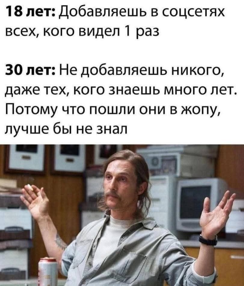 18 лет: Добавляешь в соцсетях всех, кого видел 1 раз

30 лет: Не добавляешь никого, даже тех, кого знаешь много лет. Потому что пошли они в жопу, лучше бы не знал