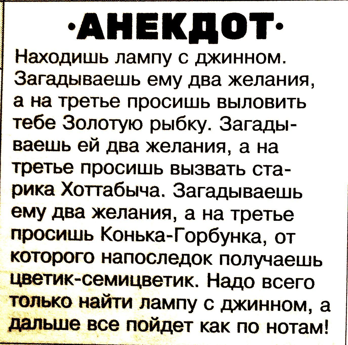 АНЕКДОТ
Находишь лампу с джинном.
Загадываешь ему два желания, а на третье просишь выловить тебе Золотую рыбку. Загадаешь ей два желания, а на третье просишь вызвать старика Хоттабыша. Загадаешь ему два желания, а на третье просишь Конька-Горбунка, от которого напоследок получаешь цветик-семицветик. Надо всего найти лампу с джинном, а дальше все по