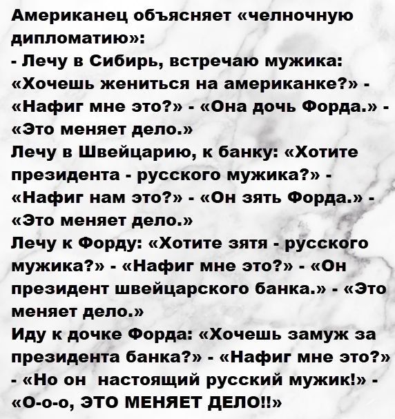 Американец объясняет «челночную дипломатию»:
- Лечу в Сибирь, встречаю мужика: «Хочешь жениться на американке?» - «Нафиг мне это?» - «Она дочь Форда.» - «Это меняет дело.»
- Лечу в Швейцарию, к банку: «Хотите президента - русского мужика?» - «Нафиг нам это?» - «Он взять Форда.» - «Это меняет дело.»
- Лечу к Форду: «Хочешь зятя - русского мужа?» - «
