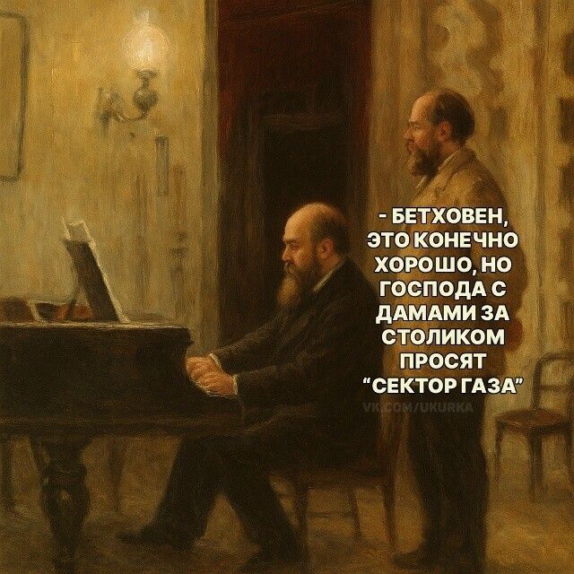 - БЕТХОВЕН, ЭТО КОНЕЧНО ХОРОШО, НО ГОСПОДА С ДАМАМИ ЗА СТОЛИКОМ ПРОСЯТ 'СЕКТОР ГАЗА'